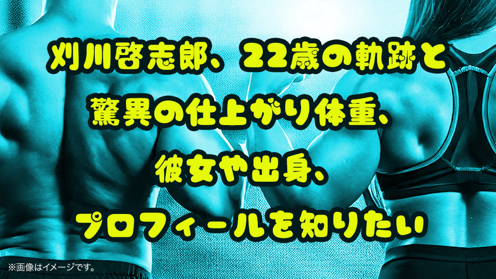 刈川啓志郎、22歳の軌跡と驚異の仕上がり体重、彼女や出身、プロフィールを知りたい